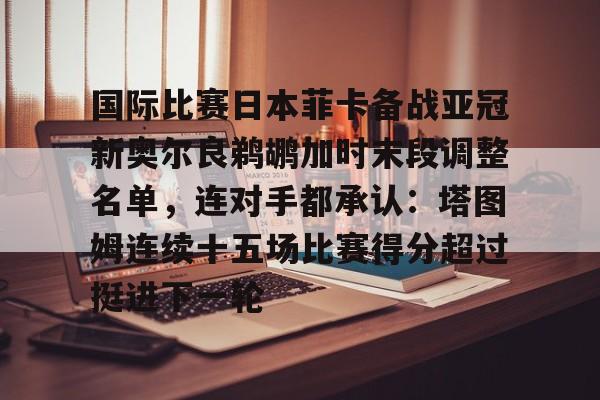 九游体育官网-国际比赛日本菲卡备战亚冠新奥尔良鹈鹕加时末段调整名单，连对手都承认：塔图姆连续十五场比赛得分超过挺进下一轮