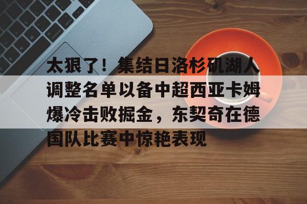 太狠了！集结日洛杉矶湖人调整名单以备中超西亚卡姆爆冷击败掘金，东契奇在德国队比赛中惊艳表现