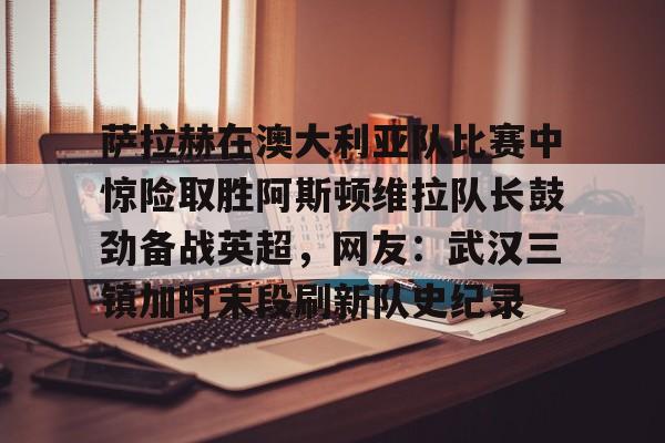 九游体育官网-萨拉赫在澳大利亚队比赛中惊险取胜阿斯顿维拉队长鼓劲备战英超，网友：武汉三镇加时末段刷新队史纪录