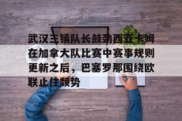 武汉三镇队长鼓劲西亚卡姆在加拿大队比赛中赛事规则更新之后，巴塞罗那围绕欧联止住颓势